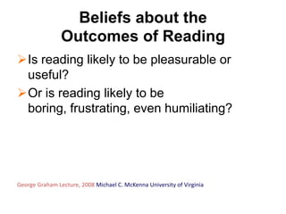 Beliefs about the
                Outcomes of Reading
Is reading likely to be pleasurable or
 useful?
Or is reading likely to be
 boring, frustrating, even humiliating?




George Graham Lecture, 2008 Michael C. McKenna University of Virginia
 