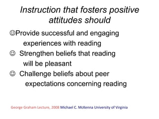 Instruction that fosters positive
             attitudes should
Provide successful and engaging
   experiences with reading
 Strengthen beliefs that reading
   will be pleasant
 Challenge beliefs about peer
    expectations concerning reading


George Graham Lecture, 2008 Michael C. McKenna University of Virginia
 