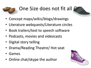 One Size does not fit all
•   Concept maps/wikis/blogs/drawings
•   Literature webquests/Literature circles
•   Book trailers/text to speech software
•   Podcasts, movies and videocasts
•   Digital story telling
•   Drama/Reading Theatre/ Hot seat
•   Games
•   Online chat/skype the author
 