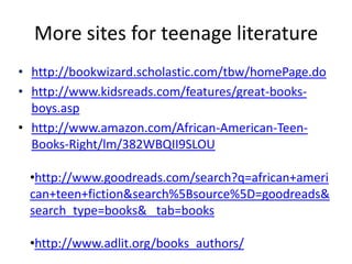 More sites for teenage literature
• http://bookwizard.scholastic.com/tbw/homePage.do
• http://www.kidsreads.com/features/great-books-
  boys.asp
• http://www.amazon.com/African-American-Teen-
  Books-Right/lm/382WBQII9SLOU

 •http://www.goodreads.com/search?q=african+ameri
 can+teen+fiction&search%5Bsource%5D=goodreads&
 search_type=books& tab=books

 •http://www.adlit.org/books_authors/
 