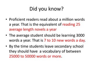 Did you know?
• Proficient readers read about a million words
  a year. That is the equivalent of reading 25
  average length novels a year
• The average student should be learning 3000
  words a year. That is 7 to 10 new words a day.
• By the time students leave secondary school
  they should have a vocabulary of between
  25000 to 50000 words or more.
 