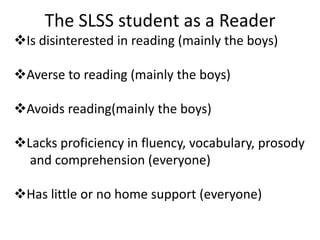 The SLSS student as a Reader
Is disinterested in reading (mainly the boys)

Averse to reading (mainly the boys)

Avoids reading(mainly the boys)

Lacks proficiency in fluency, vocabulary, prosody
  and comprehension (everyone)

Has little or no home support (everyone)
 