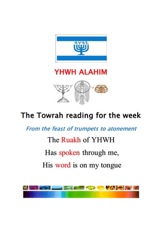 YHWH ALAHIM
The Towrah reading for the week
From the feast of trumpets to atonement
The Ruakh of YHWH
Has spoken through me,
His word is on my tongue
 
