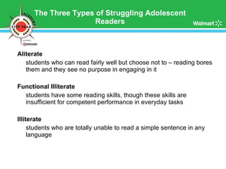 The Three Types of Struggling Adolescent Readers Aliterate  students who can read fairly well but choose not to – reading bores them and they see no purpose in engaging in it Functional Illiterate  students have some reading skills, though these skills are insufficient for competent performance in everyday tasks Illiterate students who are totally unable to read a simple sentence in any language 