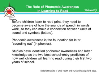 Before children learn to read print, they need to become aware of how the sounds of speech in words work, so they can make a connection between units of sound and symbols (letters). Phonemic awareness is the foundation for later “sounding out” (in phonics). Studies have identified phonemic awareness and letter knowledge as the two best school-entry predictors of how well children will learn to read during their first two years of school. National Institute of Child Health and Human Development, 2000.  The Role of Phonemic Awareness  in Learning to Read 