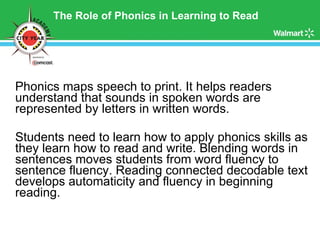 The Role of Phonics in Learning to Read Phonics maps speech to print. It helps readers understand that sounds in spoken words are represented by letters in written words. Students need to learn how to apply phonics skills as they learn how to read and write. Blending words in sentences moves students from word fluency to sentence fluency. Reading connected decodable text develops automaticity and fluency in beginning reading. 