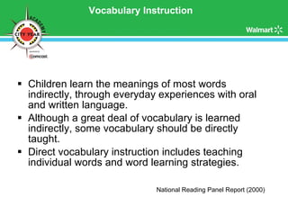 Vocabulary Instruction Children learn the meanings of most words indirectly, through everyday experiences with oral and written language. Although a great deal of vocabulary is learned indirectly, some vocabulary should be directly taught. Direct vocabulary instruction includes teaching individual words and word learning strategies. National Reading Panel Report (2000) 