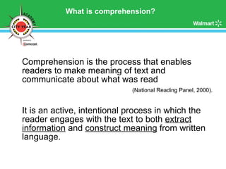 What is comprehension? Comprehension is the process that enables readers to make meaning of text and communicate about what was read  (National Reading Panel, 2000). It is an active, intentional process in which the reader engages with the text to both  extract information  and  construct meaning  from written language. 