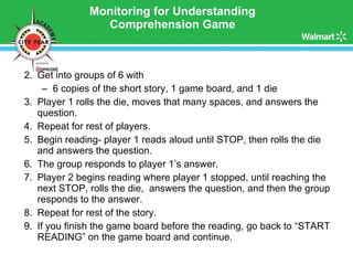 Monitoring for Understanding Comprehension Game Get into groups of 6 with  6 copies of the short story, 1 game board, and 1 die Player 1 rolls the die, moves that many spaces, and answers the question. Repeat for rest of players. Begin reading- player 1 reads aloud until STOP, then rolls the die and answers the question. The group responds to player 1’s answer. Player 2 begins reading where player 1 stopped, until reaching the next STOP, rolls the die,  answers the question, and then the group responds to the answer.  Repeat for rest of the story. If you finish the game board before the reading, go back to “START READING” on the game board and continue. 