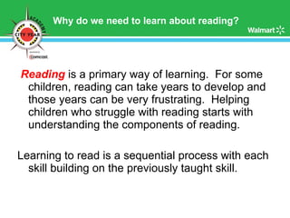 Why do we need to learn about reading? Reading   is a primary way of learning.  For some children, reading can take years to develop and those years can be very frustrating.  Helping children who struggle with reading starts with understanding the components of reading.  Learning to read is a sequential process with each skill building on the previously taught skill.  
