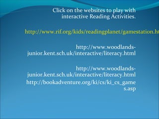 Click on the websites to play with
interactive Reading Activities.
http://www.rif.org/kids/readingplanet/gamestation.ht
http://www.woodlands-
junior.kent.sch.uk/interactive/literacy.html
http://www.woodlands-
junior.kent.sch.uk/interactive/literacy.html
http://bookadventure.org/ki/cs/ki_cs_game
s.asp
 