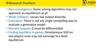 Research frontiers
• Non-convergence: Game solving algorithms may not
approach an equilibrium at all
• Mode Collapse: causes low output diversity
• Evaluation: There is not any single compelling way to
evaluate a generative model
• Discrete outputs: G must be differentiable
• Finding equilibria in games: Simultaneous SGD on
two players costs may not converge to a Nash
equilibrium
 