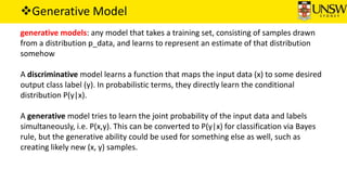Generative Model
generative models: any model that takes a training set, consisting of samples drawn
from a distribution p_data, and learns to represent an estimate of that distribution
somehow
A discriminative model learns a function that maps the input data (x) to some desired
output class label (y). In probabilistic terms, they directly learn the conditional
distribution P(y|x).
A generative model tries to learn the joint probability of the input data and labels
simultaneously, i.e. P(x,y). This can be converted to P(y|x) for classification via Bayes
rule, but the generative ability could be used for something else as well, such as
creating likely new (x, y) samples.
 