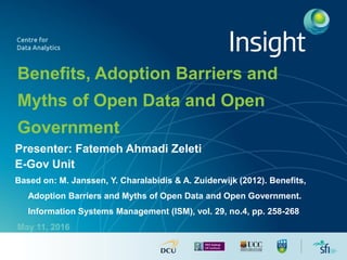 Benefits, Adoption Barriers and
Myths of Open Data and Open
Government
Presenter: Fatemeh Ahmadi Zeleti
E-Gov Unit
Based on: M. Janssen, Y. Charalabidis & A. Zuiderwijk (2012). Benefits,
Adoption Barriers and Myths of Open Data and Open Government.
Information Systems Management (ISM), vol. 29, no.4, pp. 258-268
May 11, 2016
 
