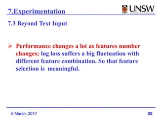 25
7.Experimentation
6 March, 2017
7.3 Beyond Text Input
 Performance changes a lot as features number
changes; log loss suffers a big fluctuation with
different feature combination. So that feature
selection is meaningful.
 
