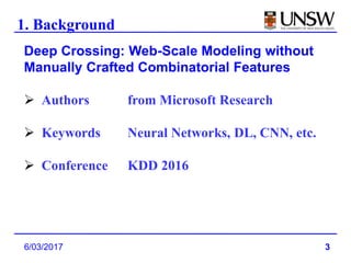 3
1. Background
6/03/2017
Deep Crossing: Web-Scale Modeling without
Manually Crafted Combinatorial Features
 Authors from Microsoft Research
 Keywords Neural Networks, DL, CNN, etc.
 Conference KDD 2016
 