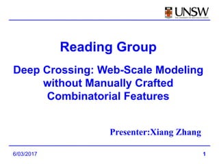 1
Reading Group
Deep Crossing: Web-Scale Modeling
without Manually Crafted
Combinatorial Features
Presenter:Xiang Zhang
6/03/2017
 