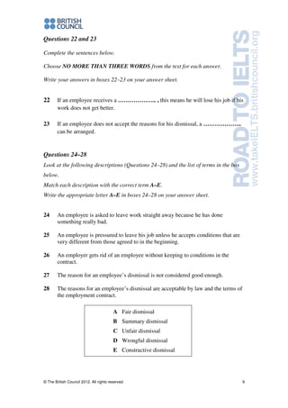 © The British Council 2012. All rights reserved. 9
Questions 22 and 23
Complete the sentences below.
Choose NO MORE THAN THREE WORDS from the text for each answer.
Write your answers in boxes 22–23 on your answer sheet.
22 If an employee receives a ……………….. , this means he will lose his job if his
work does not get better.
23 If an employee does not accept the reasons for his dismissal, a ………………..
can be arranged.
Questions 24–28
Look at the following descriptions (Questions 24–28) and the list of terms in the box
below.
Match each description with the correct term A–E.
Write the appropriate letter A–E in boxes 24–28 on your answer sheet.
24 An employee is asked to leave work straight away because he has done
something really bad.
25 An employee is pressured to leave his job unless he accepts conditions that are
very different from those agreed to in the beginning.
26 An employer gets rid of an employee without keeping to conditions in the
contract.
27 The reason for an employee’s dismissal is not considered good enough.
28 The reasons for an employee’s dismissal are acceptable by law and the terms of
the employment contract.
A Fair dismissal
B Summary dismissal
C Unfair dismissal
D Wrongful dismissal
E Constructive dismissal
 