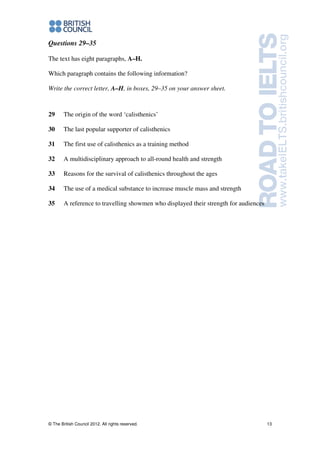 © The British Council 2012. All rights reserved. 13
Questions 29–35
The text has eight paragraphs, A–H.
Which paragraph contains the following information?
Write the correct letter, A–H, in boxes, 29–35 on your answer sheet.
29 The origin of the word ‘calisthenics’
30 The last popular supporter of calisthenics
31 The first use of calisthenics as a training method
32 A multidisciplinary approach to all-round health and strength
33 Reasons for the survival of calisthenics throughout the ages
34 The use of a medical substance to increase muscle mass and strength
35 A reference to travelling showmen who displayed their strength for audiences
 