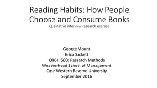 Reading Habits: How People
Choose and Consume Books
Qualitative interview research exercise
George Mount
Erica Sackett
ORBH 560: Research Methods
Weatherhead School of Management
Case Western Reserve University
September 2016
 