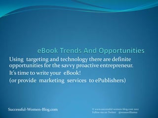 Using targeting and technology there are definite
opportunities for the savvy proactive entrepreneur.
It’s time to write your eBook!
(or provide marketing services to ePublishers)




Successful-Women-Blog.com         © www.successful-women-blog.com 2012
                                  Follow me on Twitter @reneewilliams1
 