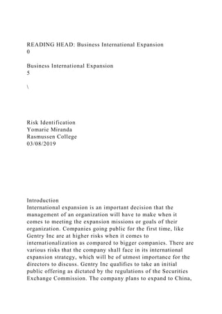 READING HEAD: Business International Expansion
0
Business International Expansion
5

Risk Identification
Yomarie Miranda
Rasmussen College
03/08/2019
Introduction
International expansion is an important decision that the
management of an organization will have to make when it
comes to meeting the expansion missions or goals of their
organization. Companies going public for the first time, like
Gentry Inc are at higher risks when it comes to
internationalization as compared to bigger companies. There are
various risks that the company shall face in its international
expansion strategy, which will be of utmost importance for the
directors to discuss. Gentry Inc qualifies to take an initial
public offering as dictated by the regulations of the Securities
Exchange Commission. The company plans to expand to China,
 