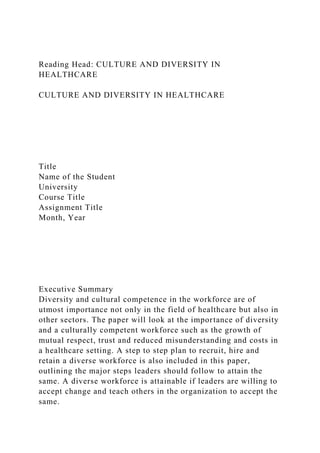 Reading Head: CULTURE AND DIVERSITY IN
HEALTHCARE
CULTURE AND DIVERSITY IN HEALTHCARE
Title
Name of the Student
University
Course Title
Assignment Title
Month, Year
Executive Summary
Diversity and cultural competence in the workforce are of
utmost importance not only in the field of healthcare but also in
other sectors. The paper will look at the importance of diversity
and a culturally competent workforce such as the growth of
mutual respect, trust and reduced misunderstanding and costs in
a healthcare setting. A step to step plan to recruit, hire and
retain a diverse workforce is also included in this paper,
outlining the major steps leaders should follow to attain the
same. A diverse workforce is attainable if leaders are willing to
accept change and teach others in the organization to accept the
same.
 
