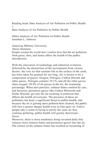 Reading head: Data Analysis of Air Pollution on Public Health
1
Data Analysis of Air Pollution on Public Health
6Data Analysis of Air Pollution on Public Health
Jonathan L. Johnson
American Military University
Thesis Statment
People around the world don’t realize how bad the air pollution
from gases, dust, and fumes affect the health of the public.
Introduction
With the innovation of technology and industrial evolution,
followed by the destruction of the environment from various
factors, the very air that sustains life at the surface of the earth,
has been taken for granted for too long. Air is known to be a
composition of gasses, Oxygen, Nitrogen, Carbon Dioxide and
other gasses. Nitrogen contains 78.1%, and all the other gasses
share oxygen, 20.9% of all gasses in the air, the remaining
percentage. When dust particles, exhaust fumes emitted by cars,
and factories, poisonous gasses like Carbon Monoxide and
Sulfur Dioxide, get into the air resulting in pollution that
affects the health of everyone. The presence of these air
pollutants has been a significant threat to public health, and
because the air is getting more polluted than cleaned, the public
will face a greater danger health-wise as time goes on. Unless
people take a stand of trying to purify the same air they
continue polluting, public health will greatly deteriorate.
Gases
Moreover, there is more machinery being invented daily that
releases more exhaust fumes and poisonous gasses into the air.
The release of the exhaust fumes has resulted in increasing of
 