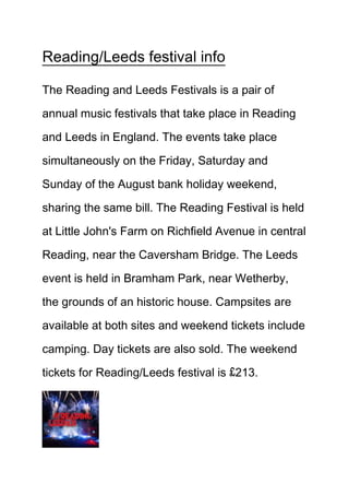 Reading/Leeds festival info
The Reading and Leeds Festivals is a pair of
annual music festivals that take place in Reading
and Leeds in England. The events take place
simultaneously on the Friday, Saturday and
Sunday of the August bank holiday weekend,
sharing the same bill. The Reading Festival is held
at Little John's Farm on Richfield Avenue in central
Reading, near the Caversham Bridge. The Leeds
event is held in Bramham Park, near Wetherby,
the grounds of an historic house. Campsites are
available at both sites and weekend tickets include
camping. Day tickets are also sold. The weekend
tickets for Reading/Leeds festival is £213.
 