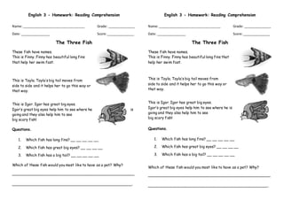 English 3 - Homework: Reading Comprehension
Name:__________________________________ Grade: _______________
Date: ________________ Score:_______________
The Three Fish
These fish have names.
This is Finny. Finny has beautiful long fins
that help her swim fast.
This is Tayla. Tayla’s big tail moves from
side to side and it helps her to go this way or
that way.
This is Igor. Igor has great big eyes.
Igor’s great big eyes help him to see where he is
going and they also help him to see
big scary fish!
Questions.
1. Which fish has long fins? __ __ __ __ __
2. Which fish has great big eyes? __ __ __ __
3. Which fish has a big tail? __ __ __ __ __
Which of these fish would you most like to have as a pet? Why?
_____________________________________________________
____________________________________________________.
English 3 - Homework: Reading Comprehension
Name:__________________________________ Grade: _______________
Date: ________________ Score:_______________
The Three Fish
These fish have names.
This is Finny. Finny has beautiful long fins that
help her swim fast.
This is Tayla. Tayla’s big tail moves from
side to side and it helps her to go this way or
that way.
This is Igor. Igor has great big eyes.
Igor’s great big eyes help him to see where he is
going and they also help him to see
big scary fish!
Questions.
1. Which fish has long fins? __ __ __ __ __
2. Which fish has great big eyes? __ __ __ __
3. Which fish has a big tail? __ __ __ __ __
Which of these fish would you most like to have as a pet? Why?
_____________________________________________________
____________________________________________________.
 