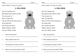 Name:__________________________________ Grade 2_____
Read the passage. Then answer each question.
A COLD BEAR
Brrrr! It is getting cold.
Bear needs to get ready for winter.
First, he eats a lot.
Next, he finds a den.
Then, he fills the den with leaves, so
he will stay warm.
Last, he eats even more!
Is Bear ready for winter?
Yes. He is. Winter is here!
1. Who is the character?
__________________________________________________
2. What does Bear need to do?
__________________________________________________
3. How does Bear get ready for winter?
__________________________________________________
4. What is your favourite weather? Why?
__________________________________________________
Name:__________________________________ Grade 2_____
Read the passage. Then answer each question.
A COLD BEAR
Brrrr! It is getting cold.
Bear needs to get ready for winter.
First, he eats a lot.
Next, he finds a den.
Then, he fills the den with leaves, so
he will stay warm.
Last, he eats even more!
Is Bear ready for winter?
Yes. He is. Winter is here!
1. Who is the character?
__________________________________________________
2. What does Bear need to do?
__________________________________________________
3. How does Bear get ready for winter?
__________________________________________________
4. What is your favourite weather? Why?
_______________________________________________
 