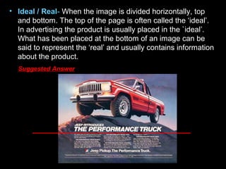 • Ideal / Real- When the image is divided horizontally, top
and bottom. The top of the page is often called the ‘ideal’.
In advertising the product is usually placed in the `ideal’.
What has been placed at the bottom of an image can be
said to represent the ‘real’ and usually contains information
about the product.
Suggested Answer
 