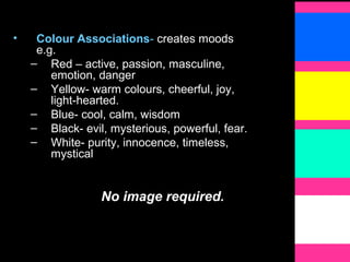 • Colour Associations- creates moods
e.g.
– Red – active, passion, masculine,
emotion, danger
– Yellow- warm colours, cheerful, joy,
light-hearted.
– Blue- cool, calm, wisdom
– Black- evil, mysterious, powerful, fear.
– White- purity, innocence, timeless,
mystical
No image required.
 