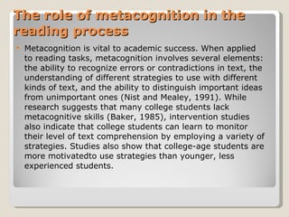 The role of metacognition in the reading process Metacognition is vital to academic success. When applied to reading tasks, metacognition involves several elements: the ability to recognize errors or contradictions in text, the understanding of different strategies to use with different   kinds of text, and the ability to distinguish important ideas from unimportant ones   (Nist and Mealey, 1991). While research suggests that many college students lack   metacognitive skills (Baker, 1985), intervention studies also indicate that college   students can learn to monitor their level of text comprehension by employing a   variety of strategies. Studies also show that college-age students are more motivatedto use strategies than younger, less experienced students. 