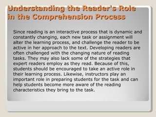 Understanding the Reader's Role in the   Comprehension Process Since reading is an interactive process that is dynamic and constantly changing,   each new task or assignment will alter the learning process, and challenge the   reader to be active in her approach to the text.  Developing readers are often  challenged with the changing nature of reading tasks. They may also lack some of   the strategies that expert readers employ as they read. Because of this, students   should be encouraged to take an active role in their learning process. Likewise,   instructors play an important role in preparing students for the task and can help   students become more aware of the reading characteristics they bring to the task. 