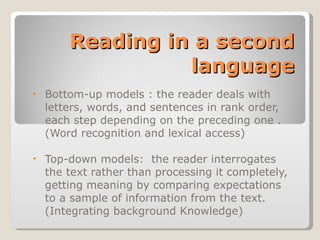 Reading in a second language Bottom-up models : the reader deals with letters, words, and sentences in rank order, each step depending on the preceding one . (Word recognition and lexical access) Top-down models:  the reader interrogates the text rather than processing it completely, getting meaning by comparing expectations to a sample of information from the text.  (Integrating background Knowledge) 