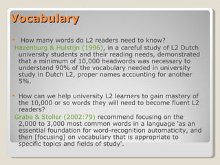 Vocabulary   How many words do L2 readers need to know?   Hazenburg & Hulstijn (1996) , in a careful study of L2 Dutch university students and their reading needs, demonstrated that a minimum of 10,000 headwords was necessary to understand 90% of the vocabulary needed in university study in Dutch L2, proper names accounting for another 5%.  How can we help university L2 learners to gain mastery of the 10,000 or so words they will need to become fluent L2 readers?   Grabe & Stoller (2002:79)  recommend focusing on the 2,000 to 3,000 most common words in a language 'as an essential foundation for word-recognition automaticity, and then [focusing] on vocabulary that is appropriate to specific topics and fields of study'.  