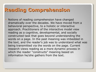 Reading Comprehension Notions of reading comprehension have changed dramatically over the decades. We have moved from a behavioral perspective, to a holistic or interactive approach. Practitioners of the interactive model view reading as a cognitive, developmental, and socially constructed task that goes beyond understanding the words on a page. In the past meaning was imbedded in the text, and the reader's job was to understand what was being transmitted via the words on the page. Current research views reading as a more dynamic process in which the reader "constructs" meaning based on information he/she gathers from the text.  