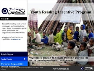 Youth Reading Incentive Program
About Us

  Tahseen Consulting is an advisor
  on strategic and organizational
  issues facing governments, social
  sector institutions, and
  corporations in the Arab World.

  You can read more about our
  capabilities at tahseen.ae




Public Sector
                                                        We propose a program to motivate children in grades K-6 to
                                              ▲




Social Sector
                                                        read by rewarding reading accomplishments
Corporate Responsibility
CONFIDENTIAL AND PROPRIETARY
Any use of this material without specific permission of Tahseen Consulting is strictly
prohibited                                                                               www.tahseen.ae         | 1
 