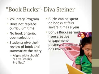 “Book Bucks”- Diva Steiner
• Voluntary Program       • Bucks can be spent
• Does not replace          on books at fairs
  curriculum time           several times a year
• No book criteria,       • Bonus Bucks earned
  open selection            from creative
                            engagement-
• Students give their
                            posters, dioramas, b
  review of book and
                            ook covers, etc.
  summarize the story
 • Aligns with schools’
   “Early Literacy
   Profiles.”
 