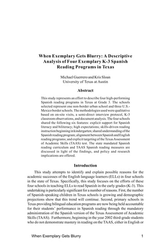 When Exemplary Gets Blurry: A Descriptive
         Analysis of Four Exemplary K-3 Spanish
               Reading Programs in Texas

                       Michael Guerrero and Kris Sloan
                        University of Texas at Austin

                                    Abstract
         This study represents an effort to describe four high-performing
         Spanish reading programs in Texas at Grade 3. The schools
         selected represent one non-border urban school and three U.S.-
         Mexico border schools. The methodologies used were qualitative
         based on on-site visits, a semi-direct interview protocol, K-3
         classroom observations, and document analysis. The four schools
         shared the following six features: explicit support for Spanish
         literacy and biliteracy; high expectations; skills-driven reading
         instruction beginning in kindergarten; shared understanding of the
         Spanish reading program; alignment between Spanish and English
         reading programs; and explicit targeting of the Texas Assessment
         of Academic Skills (TAAS) test. The state mandated Spanish
         reading curriculum and TAAS Spanish reading measures are
         discussed in light of the findings, and policy and research
         implications are offered.

                                 Introduction
     This study attempts to identify and explain possible reasons for the
academic successes of the English language learners (ELLs) in four schools
in the state of Texas. Specifically, this study focuses on the efforts of these
four schools in teaching ELLs to read Spanish in the early grades (K-3). This
undertaking is particularly significant for a number of reasons. First, the number
of Spanish-speaking children in Texas schools is growing and demographic
projections show that this trend will continue. Second, primary schools in
Texas providing bilingual education programs are now being held accountable
for their students’ performance in Spanish reading through the mandatory
administration of the Spanish version of the Texas Assessment of Academic
Skills (TAAS). Furthermore, beginning in the year 2002 third-grade students
who do not demonstrate mastery in reading on the TAAS, either in English or


  When Exemplary Gets Blurry                                                    1
 