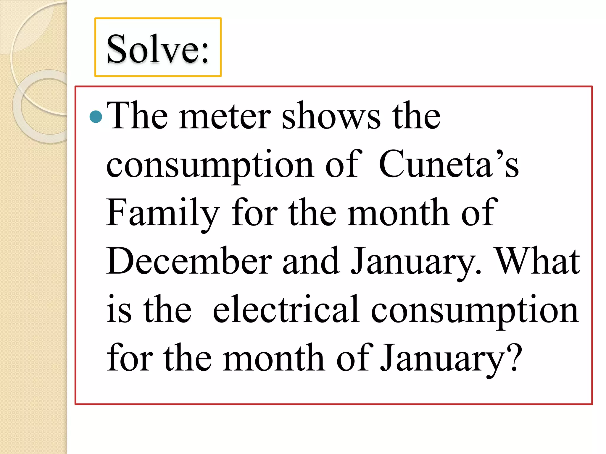 Solve:
The meter shows the
consumption of Cuneta’s
Family for the month of
December and January. What
is the electrical consumption
for the month of January?
 