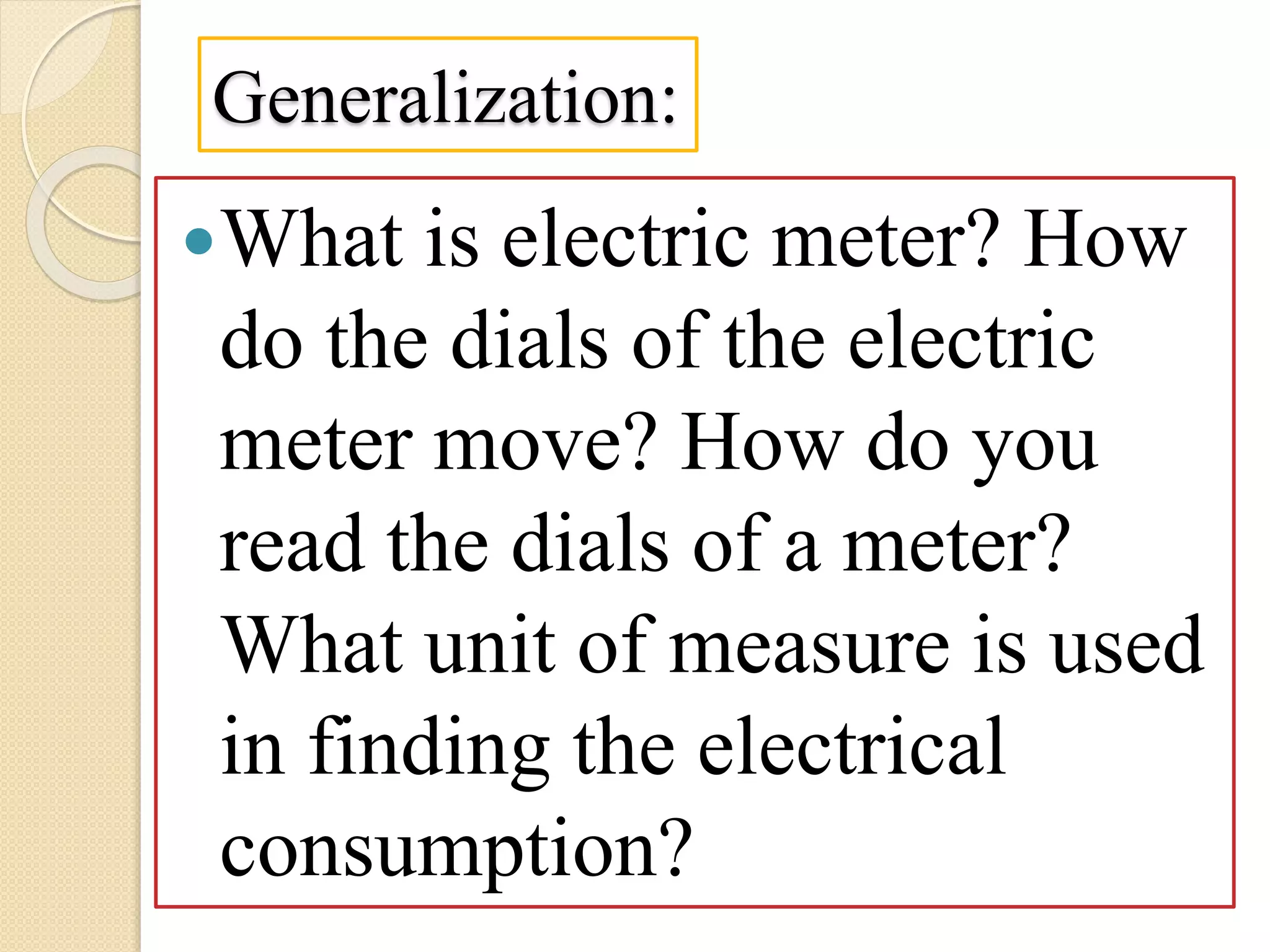 Generalization:
What is electric meter? How
do the dials of the electric
meter move? How do you
read the dials of a meter?
What unit of measure is used
in finding the electrical
consumption?
 