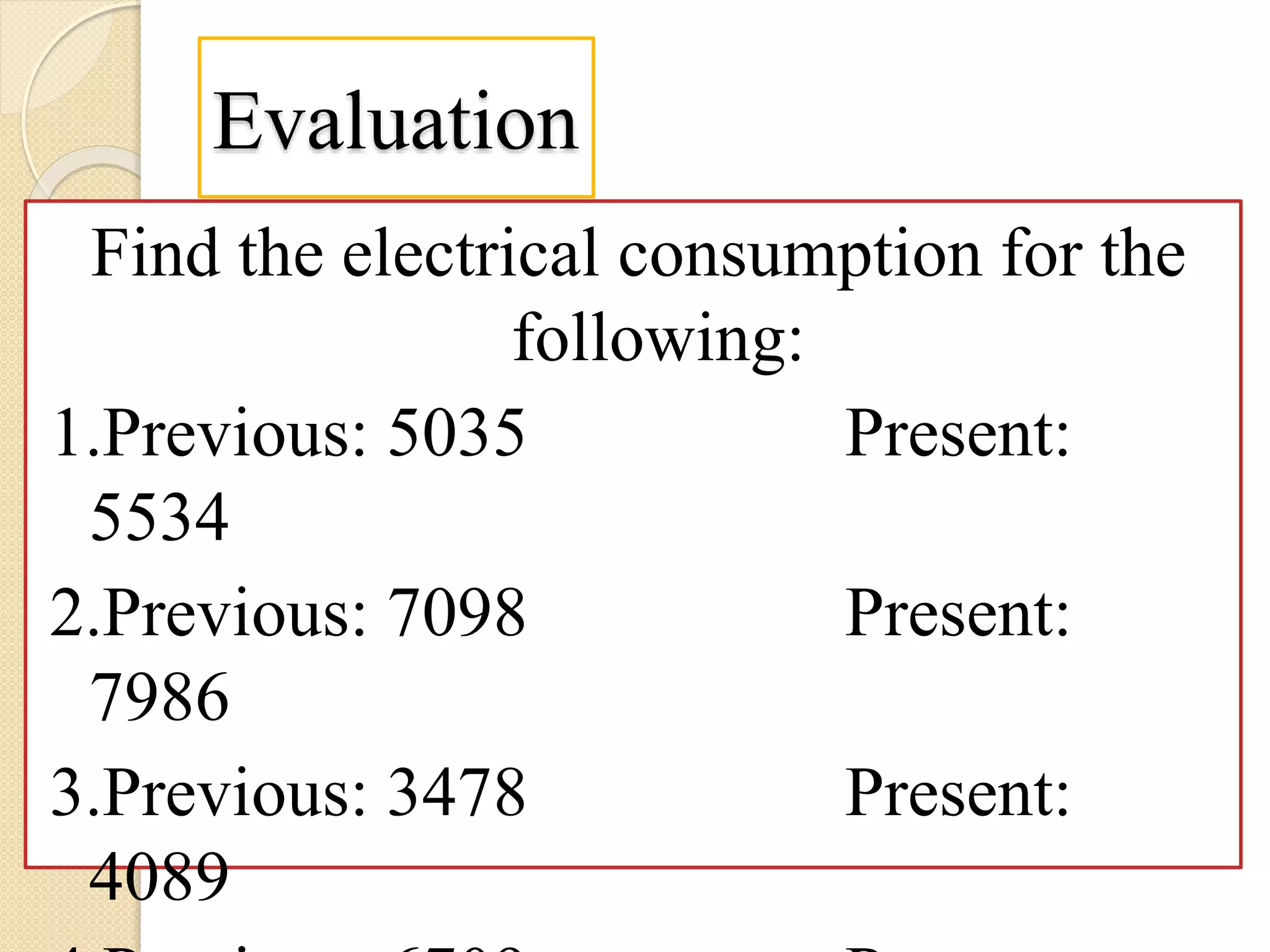 Evaluation
Find the electrical consumption for the
following:
1.Previous: 5035 Present:
5534
2.Previous: 7098 Present:
7986
3.Previous: 3478 Present:
4089
 