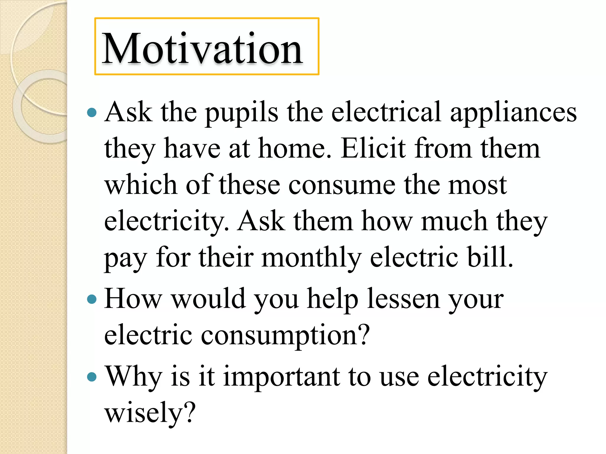 Motivation
 Ask the pupils the electrical appliances
they have at home. Elicit from them
which of these consume the most
electricity. Ask them how much they
pay for their monthly electric bill.
 How would you help lessen your
electric consumption?
 Why is it important to use electricity
wisely?
 