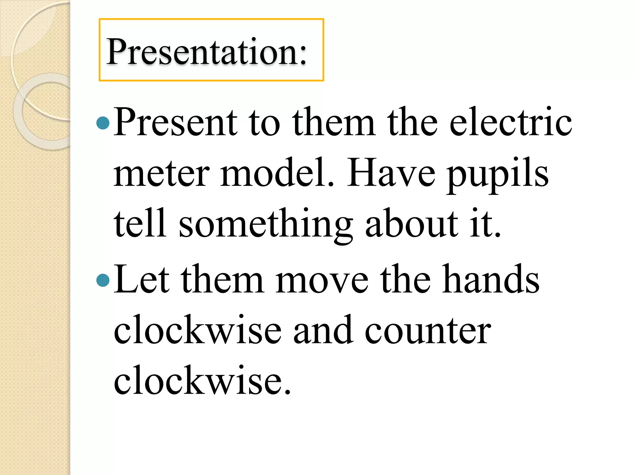 Presentation:
Present to them the electric
meter model. Have pupils
tell something about it.
Let them move the hands
clockwise and counter
clockwise.
 