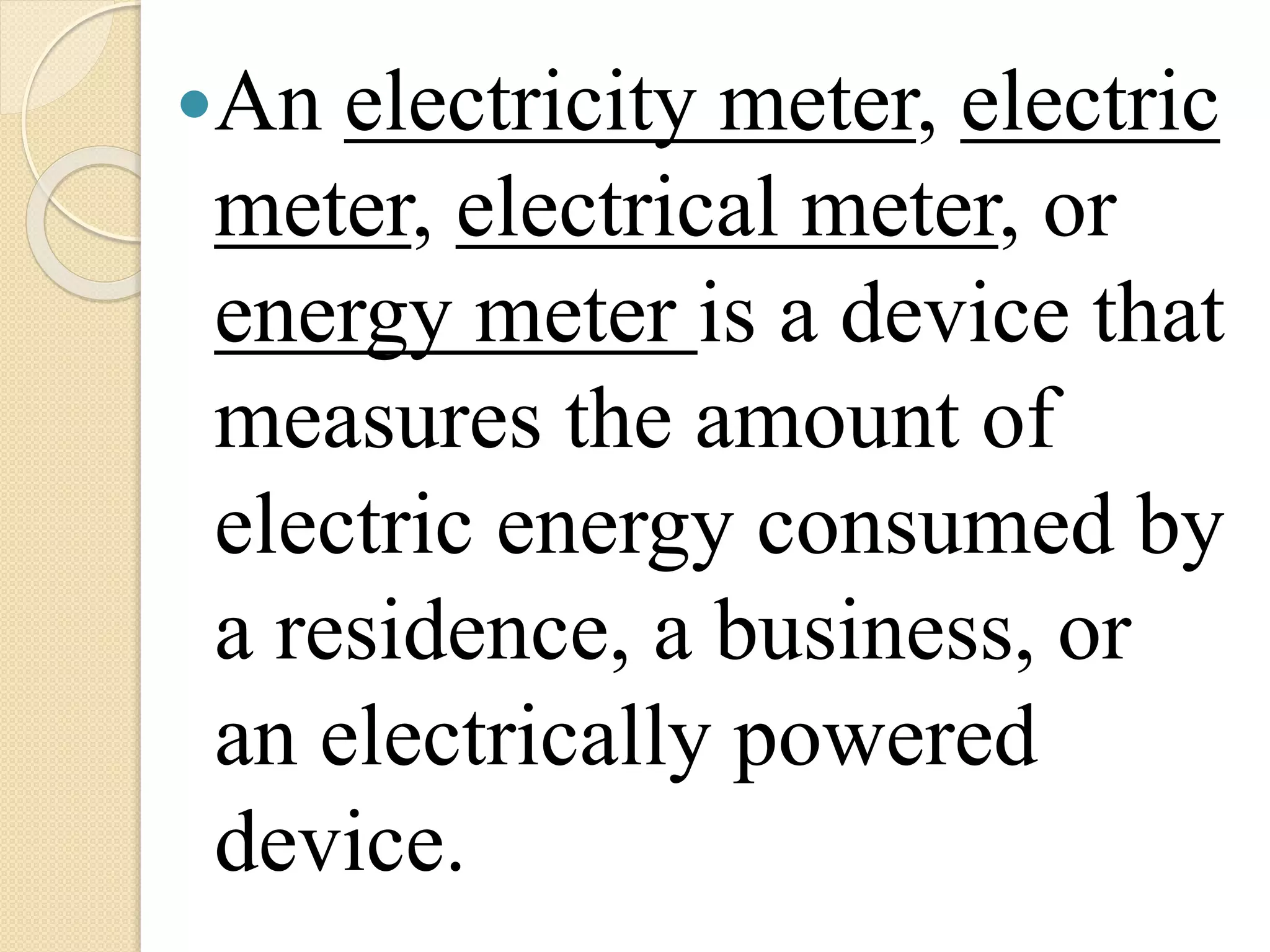 An electricity meter, electric
meter, electrical meter, or
energy meter is a device that
measures the amount of
electric energy consumed by
a residence, a business, or
an electrically powered
device.
 