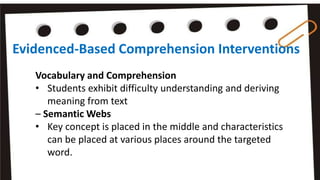Evidenced-Based Comprehension Interventions
Vocabulary and Comprehension
• Students exhibit difficulty understanding and deriving
meaning from text
– Semantic Webs
• Key concept is placed in the middle and characteristics
can be placed at various places around the targeted
word.
 