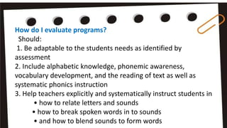 How do I evaluate programs?
Should:
1. Be adaptable to the students needs as identified by
assessment
2. Include alphabetic knowledge, phonemic awareness,
vocabulary development, and the reading of text as well as
systematic phonics instruction
3. Help teachers explicitly and systematically instruct students in
• how to relate letters and sounds
• how to break spoken words in to sounds
• and how to blend sounds to form words
 