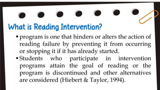  program is one that hinders or alters the action of
reading failure by preventing it from occurring
or stopping it if it has already started.
 Students who participate in intervention
programs attain the goal of reading or the
program is discontinued and other alternatives
are considered (Hiebert & Taylor, 1994).
 